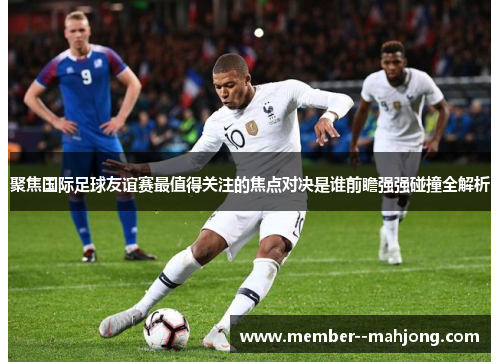 聚焦国际足球友谊赛最值得关注的焦点对决是谁前瞻强强碰撞全解析 聚焦国际足球友谊赛最值得关注的焦点对决是谁前瞻强强碰撞全解析