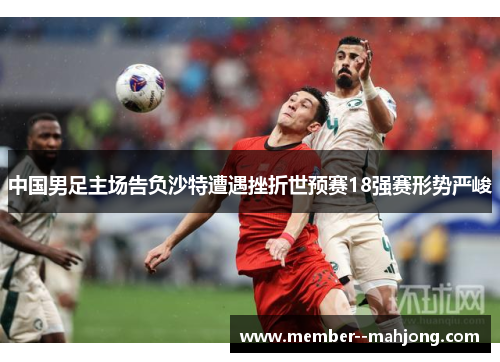 中国男足主场告负沙特遭遇挫折世预赛18强赛形势严峻