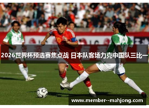 2026世界杯预选赛焦点战 日本队客场力克中国队三比一 2026世界杯预选赛焦点战 日本队客场力克中国队三比一